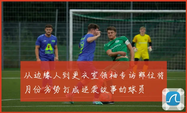 从边缘人到更衣室领袖专访那位将月份劣势打成逆袭故事的球员